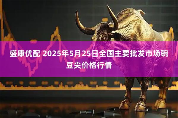 盛康优配 2025年5月25日全国主要批发市场豌豆尖价格行情