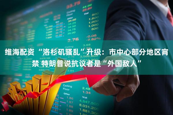 维海配资 “洛杉矶骚乱”升级：市中心部分地区宵禁 特朗普说抗议者是“外国敌人”