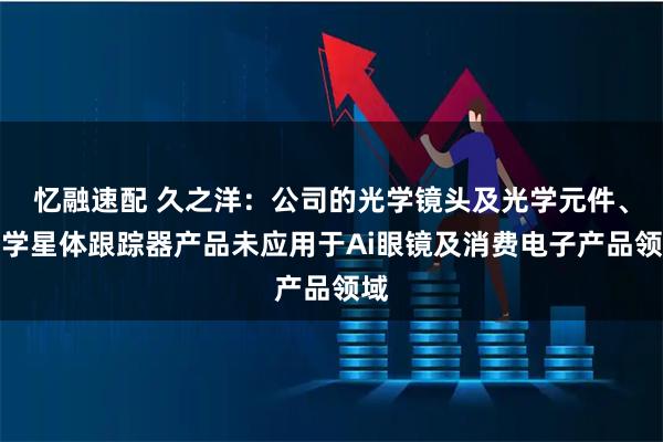 忆融速配 久之洋：公司的光学镜头及光学元件、光学星体跟踪器产品未应用于Ai眼镜及消费电子产品领域