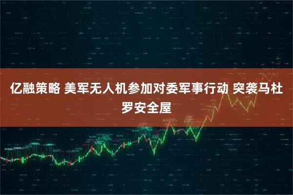 亿融策略 美军无人机参加对委军事行动 突袭马杜罗安全屋
