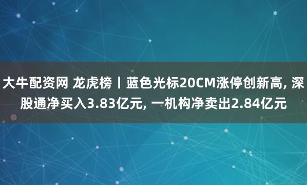 大牛配资网 龙虎榜丨蓝色光标20CM涨停创新高, 深股通净买入3.83亿元, 一机构净卖出2.84亿元